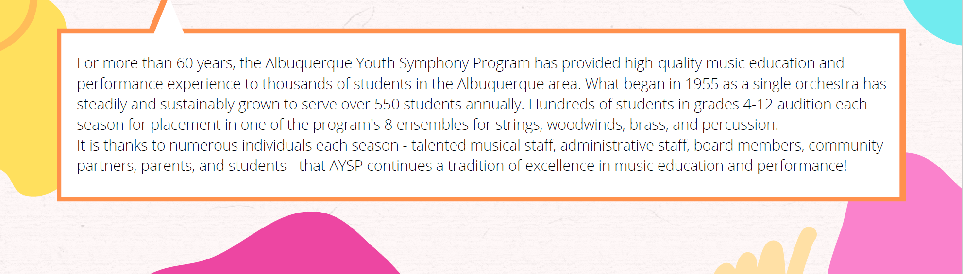 For more than 60 years, the Albuquerque Youth Symphony Program has provided high-quality music education and performance experience to thousands of students in the Albuquerque area. What began in 1955 as a single orchestra has steadily and sustainably grown to serve over 550 students annually. Hundreds of students in grades 4-12 audition each season for placement in one of the program's 8 ensembles for strings, woodwinds, brass, and percussion. It is thanks to numerous individuals each season - talented musical staff, administrative staff, board members, community partners, parents, and students - that AYSP continues a tradition of excellence in music education and performance!